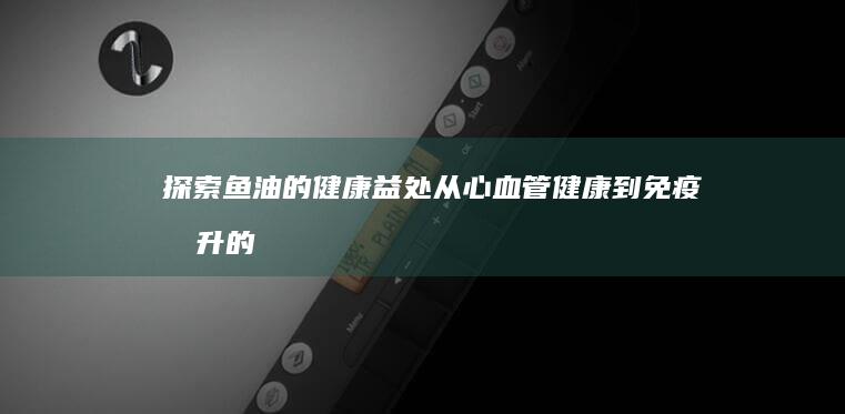 探索鱼油的健康益处：从心血管健康到免疫提升的全方位作用